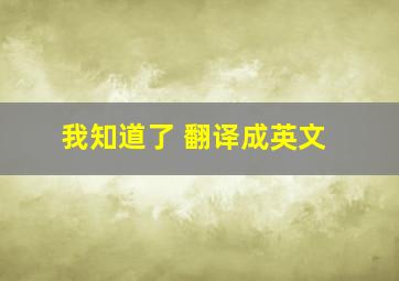 我知道了 翻译成英文